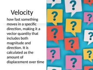 Velocity
how fast something
moves in a specific
direction, making it a
vector quantity that
includes both
magnitude and
direction. It is
calculated as the
amount of
displacement over time
 