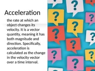 Acceleration
the rate at which an
object changes its
velocity. It is a vector
quantity, meaning it has
both magnitude and
direction. Specifically,
acceleration is
calculated as the change
in the velocity vector
over a time interval.
 