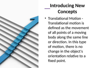 Introducing New
Concepts
• Translational Motion -
Translational motion is
defined as the movement
of all points of a moving
body along the same line
or direction. In this type
of motion, there is no
change in the object's
orientation relative to a
fixed point.
 
