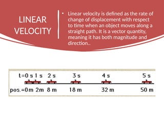 LINEAR
VELOCITY
• Linear velocity is defined as the rate of
change of displacement with respect
to time when an object moves along a
straight path. It is a vector quantity,
meaning it has both magnitude and
direction..
 