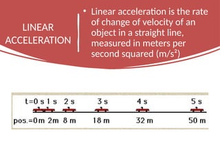 LINEAR
ACCELERATION
• Linear acceleration is the rate
of change of velocity of an
object in a straight line,
measured in meters per
second squared (m/s²)
 
