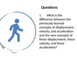 Questions:
1. What is the
difference between the
previously learned
concepts of displacement,
velocity, and acceleration
and the new concepts of
linear displacement, linear
velocity, and linear
acceleration?
 