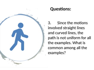 Questions:
3. Since the motions
involved straight lines
and curved lines, the
path is not uniform for all
the examples. What is
common among all the
examples?
 