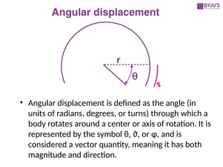 • Angular displacement is defined as the angle (in
units of radians, degrees, or turns) through which a
body rotates around a center or axis of rotation. It is
represented by the symbol θ, ϑ, or φ, and is
considered a vector quantity, meaning it has both
magnitude and direction.
 