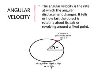 ANGULAR
VELOCITY
• The angular velocity is the rate
at which the angular
displacement changes. It tells
us how fast the object is
rotating about its axis or
revolving around a fixed point.
 