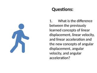 Questions:
1. What is the difference
between the previously
learned concepts of linear
displacement, linear velocity,
and linear acceleration and
the new concepts of angular
displacement, angular
velocity, and angular
acceleration?
 