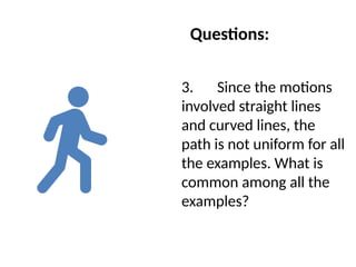 Questions:
3. Since the motions
involved straight lines
and curved lines, the
path is not uniform for all
the examples. What is
common among all the
examples?
 