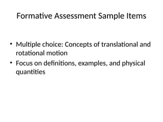 Formative Assessment Sample Items
• Multiple choice: Concepts of translational and
rotational motion
• Focus on definitions, examples, and physical
quantities
 