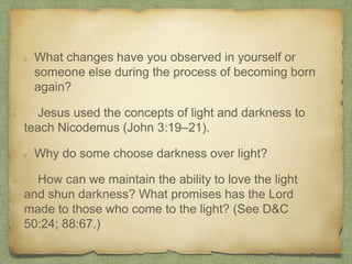 What changes have you observed in yourself or
someone else during the process of becoming born
again?
Jesus used the concepts of light and darkness to
teach Nicodemus (John 3:19–21).
Why do some choose darkness over light?
How can we maintain the ability to love the light
and shun darkness? What promises has the Lord
made to those who come to the light? (See D&C
50:24; 88:67.)
 