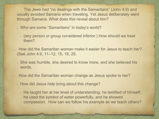 The Jews had “no dealings with the Samaritans” (John 4:9) and
usually avoided Samaria when traveling. Yet Jesus deliberately went
through Samaria. What does this reveal about him?
Who are some “Samaritans” in today’s world?
(any person or group considered inferior.) How should we treat
them?
How did the Samaritan woman make it easier for Jesus to teach her?
(See John 4:9, 11–12, 15, 19, 25.
She was humble, she desired to know more, and she believed his
words.
How did the Samaritan woman change as Jesus spoke to her?
How did Jesus help bring about this change?
He taught her at her level of understanding, he testified of himself,
he used the symbol of water powerfully, and he showed
compassion. How can we follow his example as we teach others?
 
