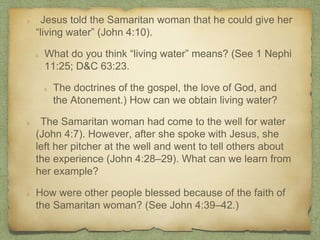 Jesus told the Samaritan woman that he could give her
“living water” (John 4:10).
What do you think “living water” means? (See 1 Nephi
11:25; D&C 63:23.
The doctrines of the gospel, the love of God, and
the Atonement.) How can we obtain living water?
The Samaritan woman had come to the well for water
(John 4:7). However, after she spoke with Jesus, she
left her pitcher at the well and went to tell others about
the experience (John 4:28–29). What can we learn from
her example?
How were other people blessed because of the faith of
the Samaritan woman? (See John 4:39–42.)
 