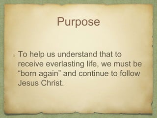 Purpose
To help us understand that to
receive everlasting life, we must be
“born again” and continue to follow
Jesus Christ.
 