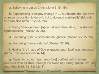 a. Believing in Jesus Christ (John 3:16, 18).
b. Experiencing “a mighty change in … our hearts, that we have
no more disposition to do evil, but to do good continually” (Mosiah
5:2; see also Alma 5:12–14, 26).
c. Being “changed from [a] carnal and fallen state, to a state of
righteousness” (Mosiah 27:25).
d. Becoming “[God’s] sons and daughters” (Mosiah 5:7; 27:25).
e. Becoming “new creatures” (Mosiah 27:26).
f. Having “the image of God engraven upon [our] countenances”
(Alma 5:19; see also verse 14).
g. Repenting so our “garments [are] purified until they are
cleansed from all stain, through the blood of [Christ]” (Alma 5:21; see
also Alma 5:19, 33–34; 22:18).
 