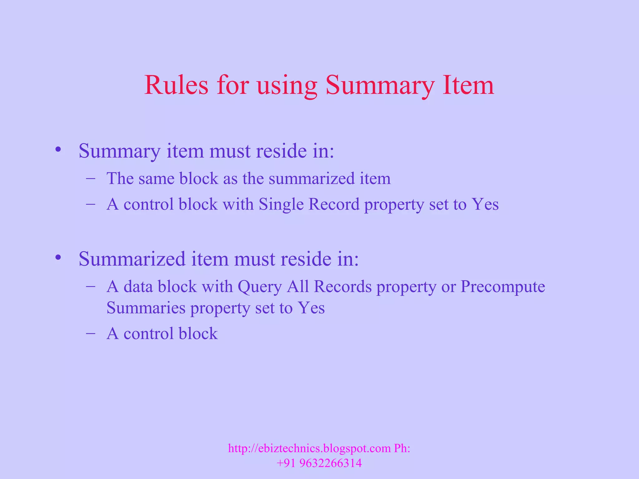 Rules for using Summary Item • Summary item must reside in: – The same block as the summarized item – A control block with Single Record property set to Yes • Summarized item must reside in: – A data block with Query All Records property or Precompute Summaries property set to Yes – A control block http://ebiztechnics.blogspot.com Ph: +91 9632266314 