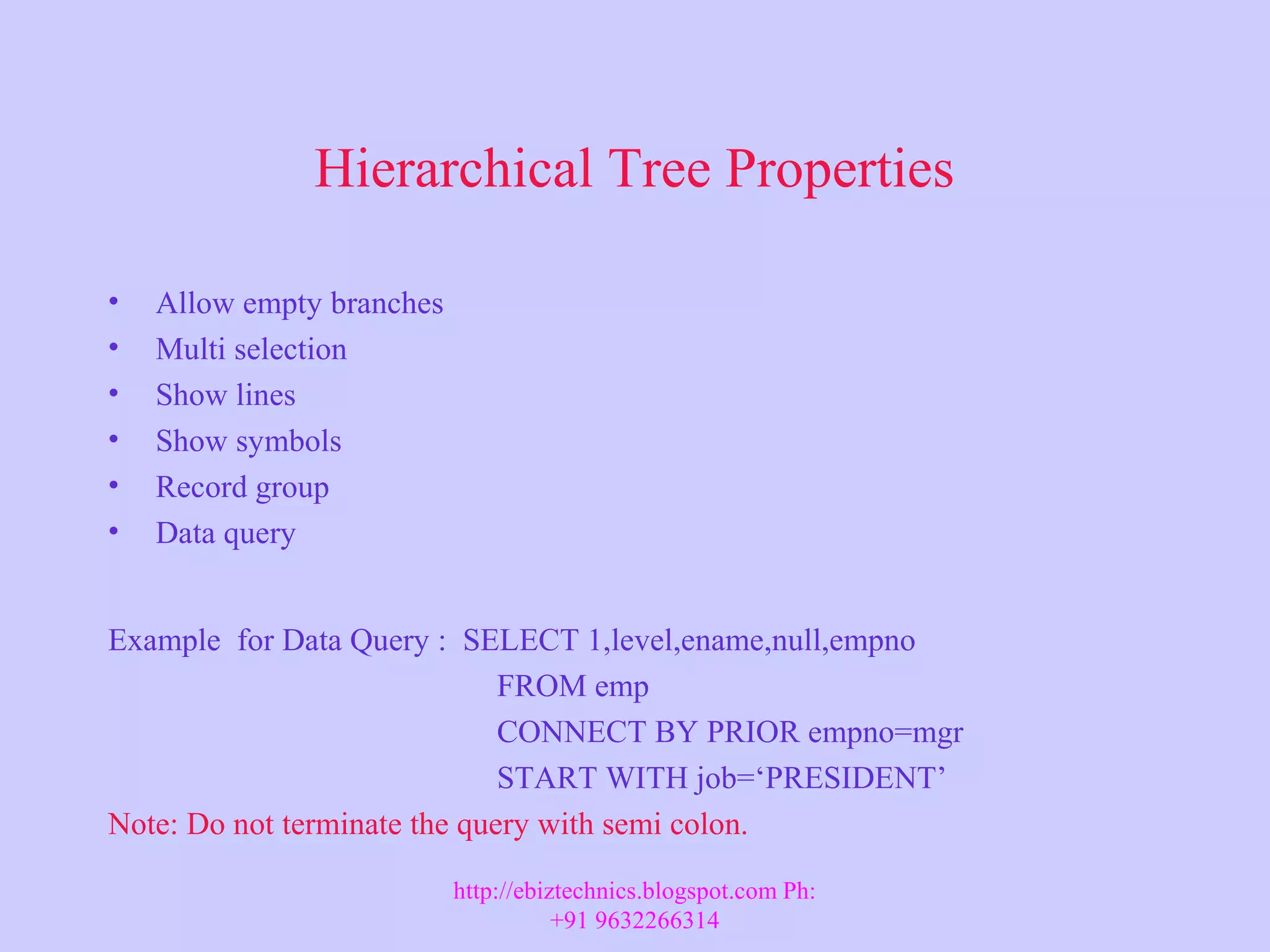 Hierarchical Tree Properties • Allow empty branches • Multi selection • Show lines • Show symbols • Record group • Data query Example for Data Query : SELECT 1,level,ename,null,empno FROM emp CONNECT BY PRIOR empno=mgr START WITH job=‘PRESIDENT’ Note: Do not terminate the query with semi colon. http://ebiztechnics.blogspot.com Ph: +91 9632266314 
