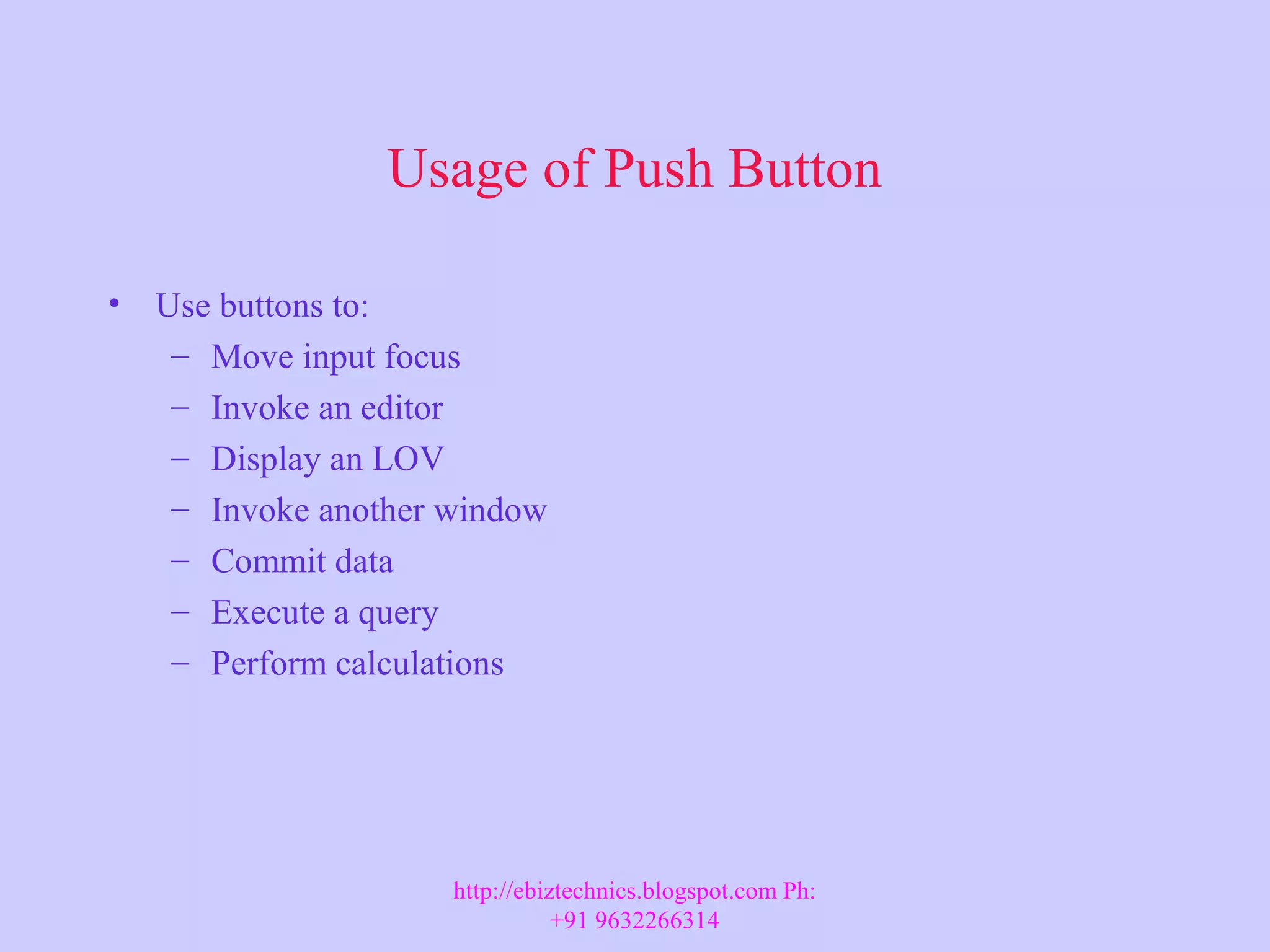 Usage of Push Button • Use buttons to: – Move input focus – Invoke an editor – Display an LOV – Invoke another window – Commit data – Execute a query – Perform calculations http://ebiztechnics.blogspot.com Ph: +91 9632266314 
