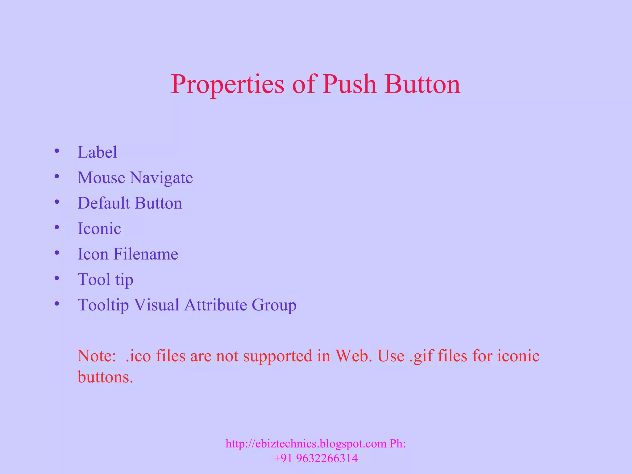 Properties of Push Button • Label • Mouse Navigate • Default Button • Iconic • Icon Filename • Tool tip • Tooltip Visual Attribute Group Note: .ico files are not supported in Web. Use .gif files for iconic buttons. http://ebiztechnics.blogspot.com Ph: +91 9632266314 