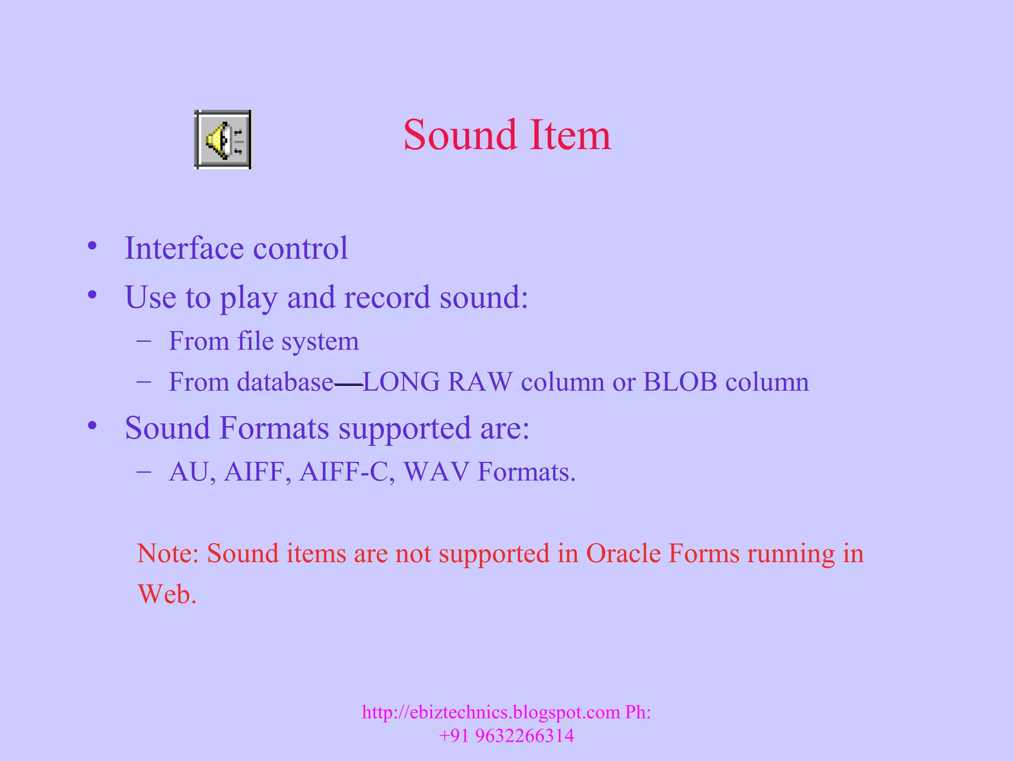 Sound Item • Interface control • Use to play and record sound: – From file system – From database——LONG RAW column or BLOB column • Sound Formats supported are: – AU, AIFF, AIFF-C, WAV Formats. Note: Sound items are not supported in Oracle Forms running in Web. http://ebiztechnics.blogspot.com Ph: +91 9632266314 