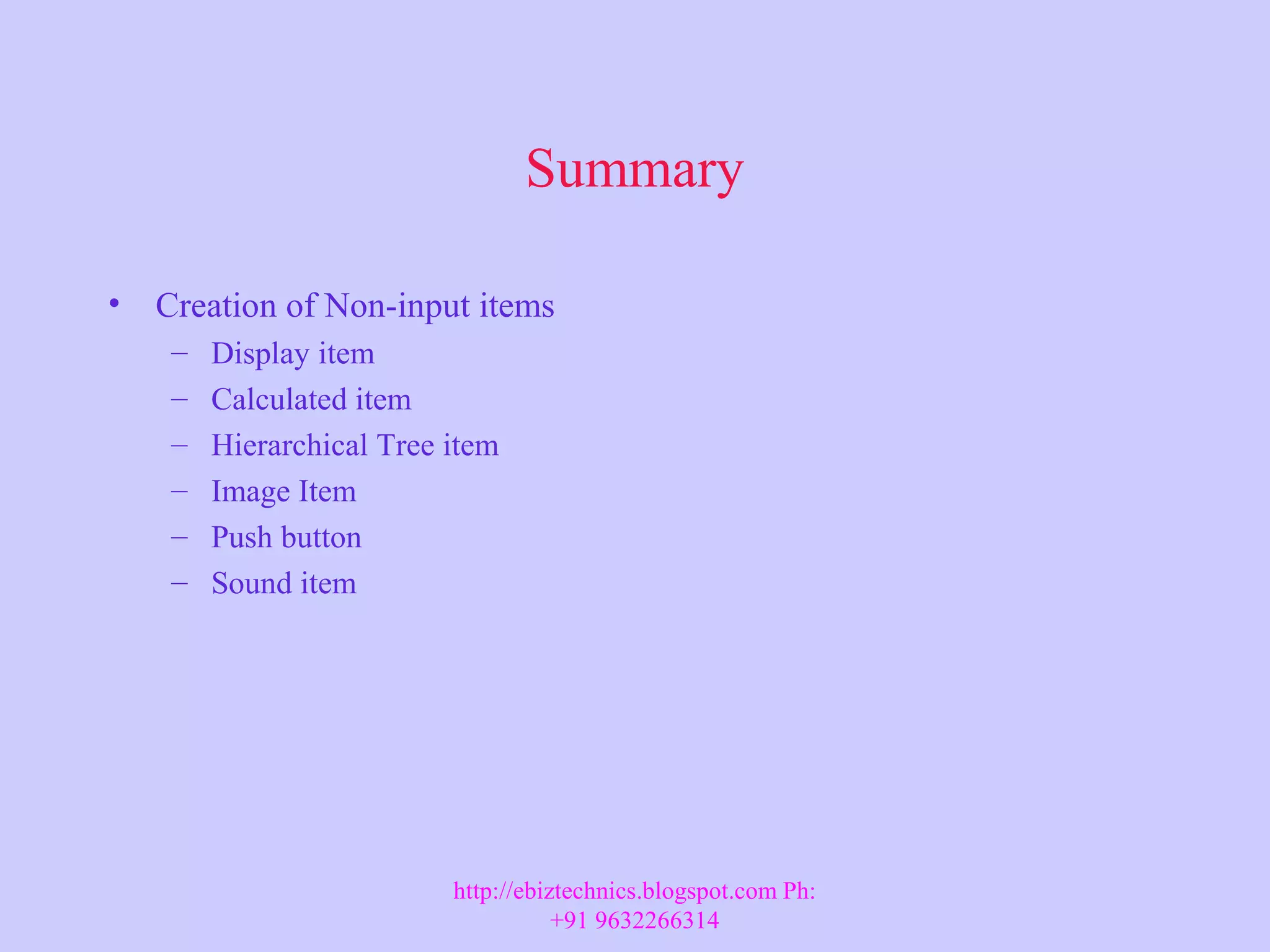 Summary • Creation of Non-input items – Display item – Calculated item – Hierarchical Tree item – Image Item – Push button – Sound item http://ebiztechnics.blogspot.com Ph: +91 9632266314 