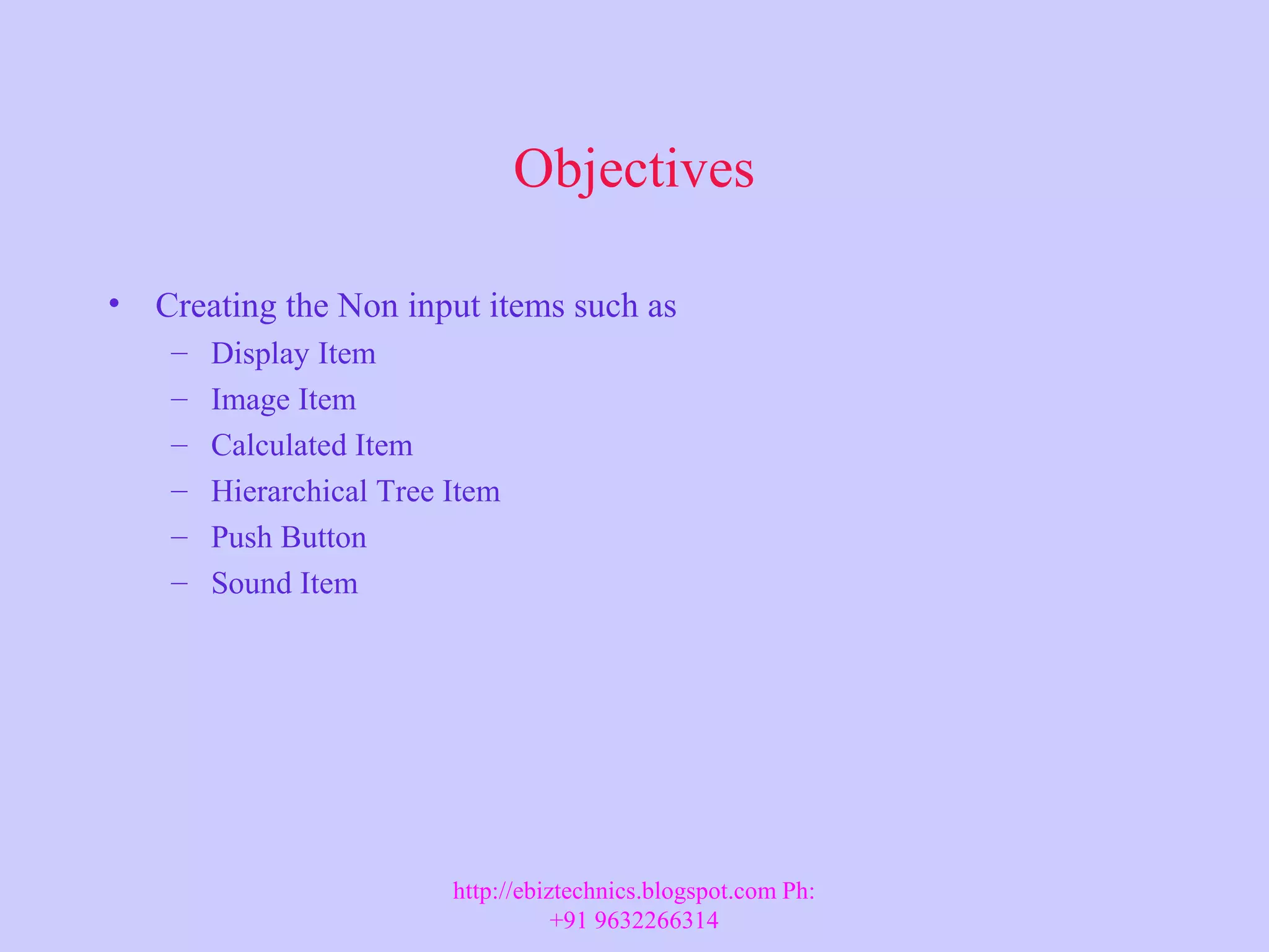 Objectives • Creating the Non input items such as – Display Item – Image Item – Calculated Item – Hierarchical Tree Item – Push Button – Sound Item http://ebiztechnics.blogspot.com Ph: +91 9632266314 