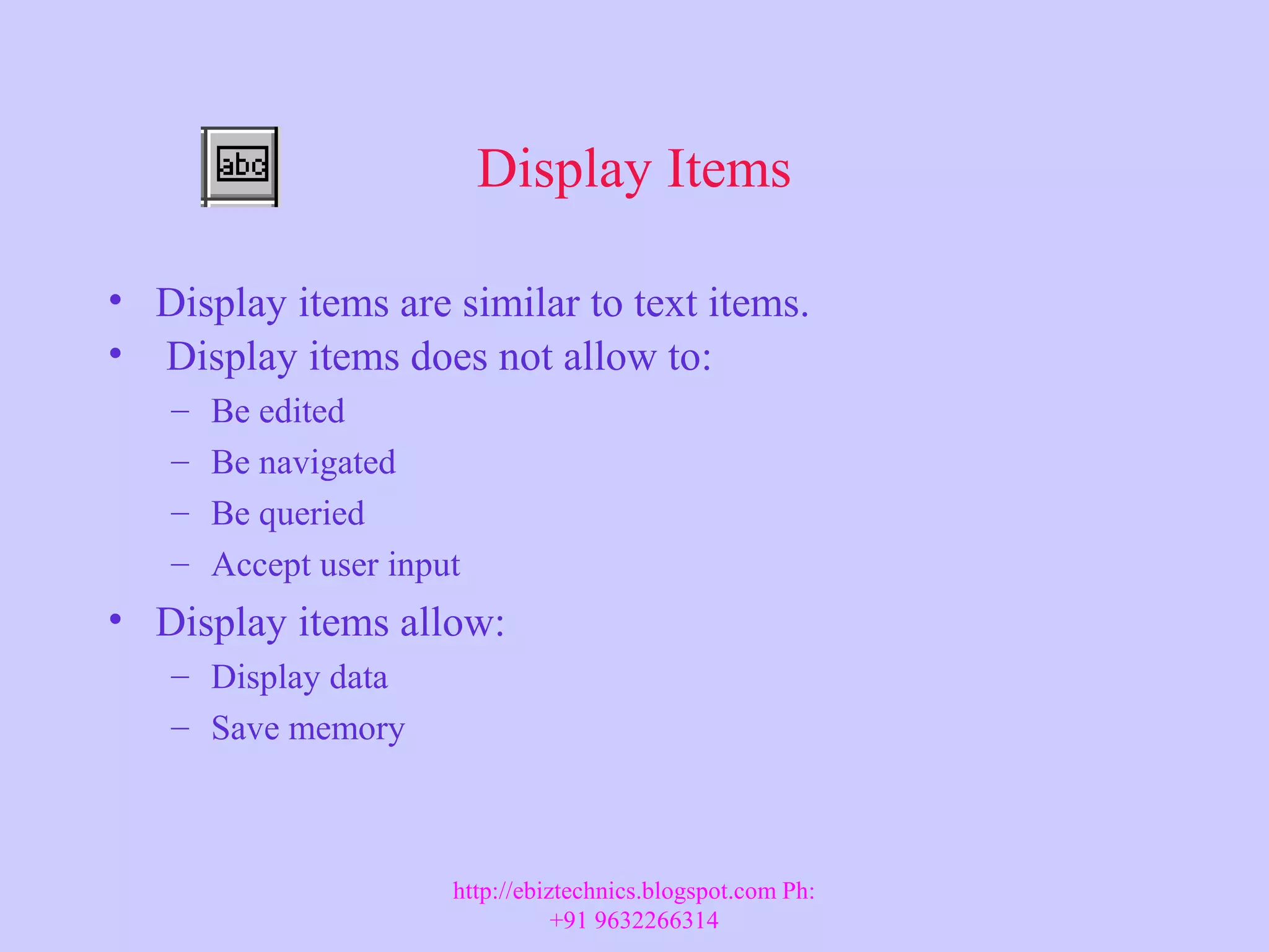 Display Items • Display items are similar to text items. • Display items does not allow to: – Be edited – Be navigated – Be queried – Accept user input • Display items allow: – Display data – Save memory http://ebiztechnics.blogspot.com Ph: +91 9632266314 
