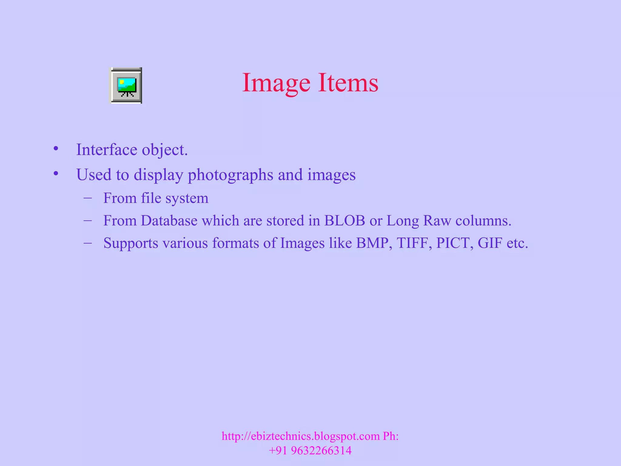 Image Items • Interface object. • Used to display photographs and images – From file system – From Database which are stored in BLOB or Long Raw columns. – Supports various formats of Images like BMP, TIFF, PICT, GIF etc. http://ebiztechnics.blogspot.com Ph: +91 9632266314 