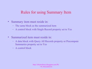 Rules for using Summary Item
• Summary item must reside in:
– The same block as the summarized item
– A control block with Single Record property set to Yes
• Summarized item must reside in:
– A data block with Query All Records property or Precompute
Summaries property set to Yes
– A control block
http://ebiztechnics.blogspot.com Ph:
+91 9632266314
 
