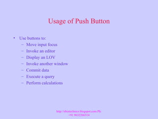 Usage of Push Button
• Use buttons to:
– Move input focus
– Invoke an editor
– Display an LOV
– Invoke another window
– Commit data
– Execute a query
– Perform calculations
http://ebiztechnics.blogspot.com Ph:
+91 9632266314
 