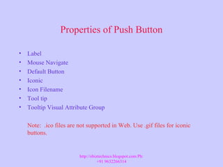 Properties of Push Button
• Label
• Mouse Navigate
• Default Button
• Iconic
• Icon Filename
• Tool tip
• Tooltip Visual Attribute Group
Note: .ico files are not supported in Web. Use .gif files for iconic
buttons.
http://ebiztechnics.blogspot.com Ph:
+91 9632266314
 