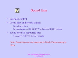Sound Item
• Interface control
• Use to play and record sound:
– From file system
– From database——LONG RAW column or BLOB column
• Sound Formats supported are:
– AU, AIFF, AIFF-C, WAV Formats.
Note: Sound items are not supported in Oracle Forms running in
Web.
http://ebiztechnics.blogspot.com Ph:
+91 9632266314
 