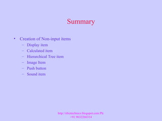 Summary
• Creation of Non-input items
– Display item
– Calculated item
– Hierarchical Tree item
– Image Item
– Push button
– Sound item
http://ebiztechnics.blogspot.com Ph:
+91 9632266314
 