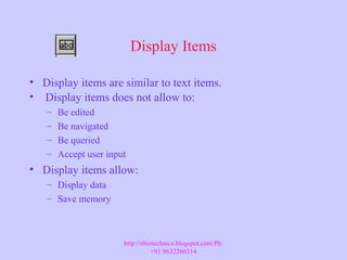 Display Items
• Display items are similar to text items.
• Display items does not allow to:
– Be edited
– Be navigated
– Be queried
– Accept user input
• Display items allow:
– Display data
– Save memory
http://ebiztechnics.blogspot.com Ph:
+91 9632266314
 