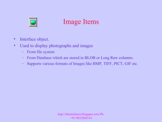 Image Items
• Interface object.
• Used to display photographs and images
– From file system
– From Database which are stored in BLOB or Long Raw columns.
– Supports various formats of Images like BMP, TIFF, PICT, GIF etc.
http://ebiztechnics.blogspot.com Ph:
+91 9632266314
 