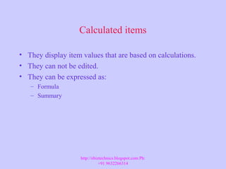 Calculated items
• They display item values that are based on calculations.
• They can not be edited.
• They can be expressed as:
– Formula
– Summary
http://ebiztechnics.blogspot.com Ph:
+91 9632266314
 