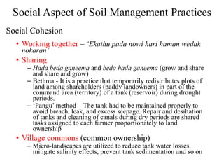 Social Aspect of Soil Management Practices
• Working together – ‘Ekathu pada nowi hari haman wedak
nokaran’
• Sharing
– Hada beda ganeema and beda hada ganeema (grow and share
and share and grow)
– Bethma - It is a practice that temporarily redistributes plots of
land among shareholders (paddy landowners) in part of the
command area (territory) of a tank (reservoir) during drought
periods.
– ‘Pangu’ method—The tank had to be maintained properly to
avoid breach, leak, and excess seepage. Repair and desiltation
of tanks and cleaning of canals during dry periods are shared
tasks assigned to each farmer proportionately to land
ownership
• Village commons (common ownership)
– Micro-landscapes are utilized to reduce tank water losses,
mitigate salinity effects, prevent tank sedimentation and so on
Social Cohesion
 
