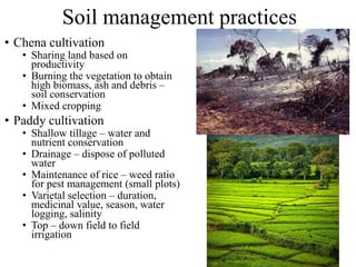 Soil management practices
• Chena cultivation
• Sharing land based on
productivity
• Burning the vegetation to obtain
high biomass, ash and debris –
soil conservation
• Mixed cropping
• Paddy cultivation
• Shallow tillage – water and
nutrient conservation
• Drainage – dispose of polluted
water
• Maintenance of rice – weed ratio
for pest management (small plots)
• Varietal selection – duration,
medicinal value, season, water
logging, salinity
• Top – down field to field
irrigation
 
