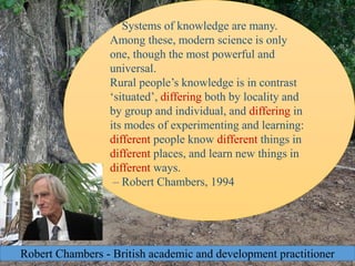 3
Systems of knowledge are many.
Among these, modern science is only
one, though the most powerful and
universal.
Rural people’s knowledge is in contrast
‘situated’, differing both by locality and
by group and individual, and differing in
its modes of experimenting and learning:
different people know different things in
different places, and learn new things in
different ways.
– Robert Chambers, 1994
Robert Chambers - British academic and development practitioner
 