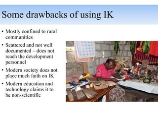 Some drawbacks of using IK
• Mostly confined to rural
communities
• Scattered and not well
documented – does not
reach the development
personnel
• Modern society does not
place much faith on IK
• Modern education and
technology claims it to
be non-scientific
 