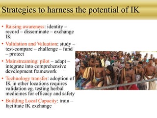 Strategies to harness the potential of IK
• Raising awareness: identity –
record – disseminate – exchange
IK
• Validation and Valuation: study –
test-compare – challenge – fund
– protect
• Mainstreaming: pilot – adapt –
integrate into comprehensive
development framework
• Technology transfer: adoption of
IK in other locations requires
validation eg. testing herbal
medicines for efficacy and safety
• Building Local Capacity: train –
facilitate IK exchange
 
