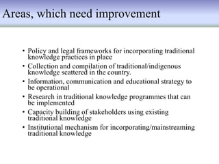 Areas, which need improvement
• Policy and legal frameworks for incorporating traditional
knowledge practices in place
• Collection and compilation of traditional/indigenous
knowledge scattered in the country.
• Information, communication and educational strategy to
be operational
• Research in traditional knowledge programmes that can
be implemented
• Capacity building of stakeholders using existing
traditional knowledge
• Institutional mechanism for incorporating/mainstreaming
traditional knowledge
 
