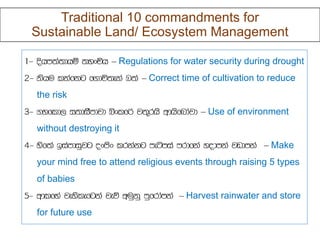 Traditional 10 commandments for
Sustainable Land/ Ecosystem Management
– Regulations for water security during drought
– Correct time of cultivation to reduce
the risk
– Use of environment
without destroying it
– Make
your mind free to attend religious events through raising 5 types
of babies
– Harvest rainwater and store
for future use
 