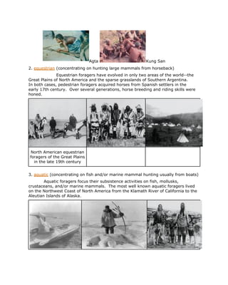 Agta                       Kung San
2. equestrian (concentrating on hunting large mammals from horseback)
              Equestrian foragers have evolved in only two areas of the world--the
Great Plains of North America and the sparse grasslands of Southern Argentina.
In both cases, pedestrian foragers acquired horses from Spanish settlers in the
early 17th century. Over several generations, horse breeding and riding skills were
honed.




North American equestrian
foragers of the Great Plains
  in the late 19th century


3. aquatic (concentrating on fish and/or marine mammal hunting usually from boats)
        Aquatic foragers focus their subsistence activities on fish, mollusks,
crustaceans, and/or marine mammals. The most well known aquatic foragers lived
on the Northwest Coast of North America from the Klamath River of California to the
Aleutian Islands of Alaska.
 