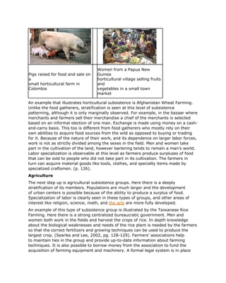 Women from a Papua New
Pigs raised for food and sale on    Guinea
a                                   horticultural village selling fruits
small horticultural farm in         and
Colombia                            vegetables in a small town
                                    market

An example that illustrates horticultural subsistence is Afghanistan Wheat Farming.
Unlike the food gatherers, stratification is seen at this level of subsistence
patterning, although it is only marginally observed. For example, in the bazaar where
merchants and farmers sell their merchandise a chief of the merchants is selected
based on an informal election of one man. Exchange is made using money on a cash-
and-carry basis. This too is different from food gatherers who mostly rely on their
own abilities to acquire food sources from the wild as opposed to buying or trading
for it. Because of the nature of their work, and its dependence on larger labor forces,
work is not as strictly divided among the sexes in the field. Men and women take
part in the cultivation of the land, however bartering tends to remain a man’s world.
Labor specialization is observable at this level as farmers produce surpluses of food
that can be sold to people who did not take part in its cultivation. The farmers in
turn can acquire material goods like tools, clothes, and specialty items made by
specialized craftsmen. (p. 126).
Agriculture
The next step up is agricultural subsistence groups. Here there is a deeply
stratification of its members. Populations are much larger and the development
of urban centers is possible because of the ability to produce a surplus of food.
Specialization of labor is clearly seen in these types of groups, and other areas of
interest like religion, science, math, and the arts are more fully developed.
An example of this type of subsistence group is illustrated by the Taiwanese Rice
Farming. Here there is a strong centralized bureaucratic government. Men and
women both work in the fields and harvest the crops of rice. In depth knowledge
about the biological weaknesses and needs of the rice plant is needed by the farmers
so that the correct fertilizers and growing techniques can be used to produce the
largest crop. (Searles and Lee, 2002, pg. 128-129). Farmers’ associations help
to maintain ties in the group and provide up-to-date information about farming
techniques. It is also possible to borrow money from the association to fund the
acquisition of farming equipment and machinery. A formal legal system is in place
 