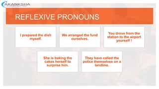 REFLEXIVE PRONOUNS
I prepared the dish
myself.
We arranged the fund
ourselves.
You drove from the
station to the airport
yourself !
She is baking the
cakes herself to
surprise him.
They have called the
police themselves on a
landline.
 