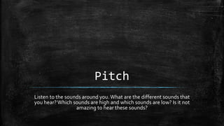 Pitch
Listen to the sounds around you.What are the different sounds that
you hear?Which sounds are high and which sounds are low? Is it not
amazing to hear these sounds?
 