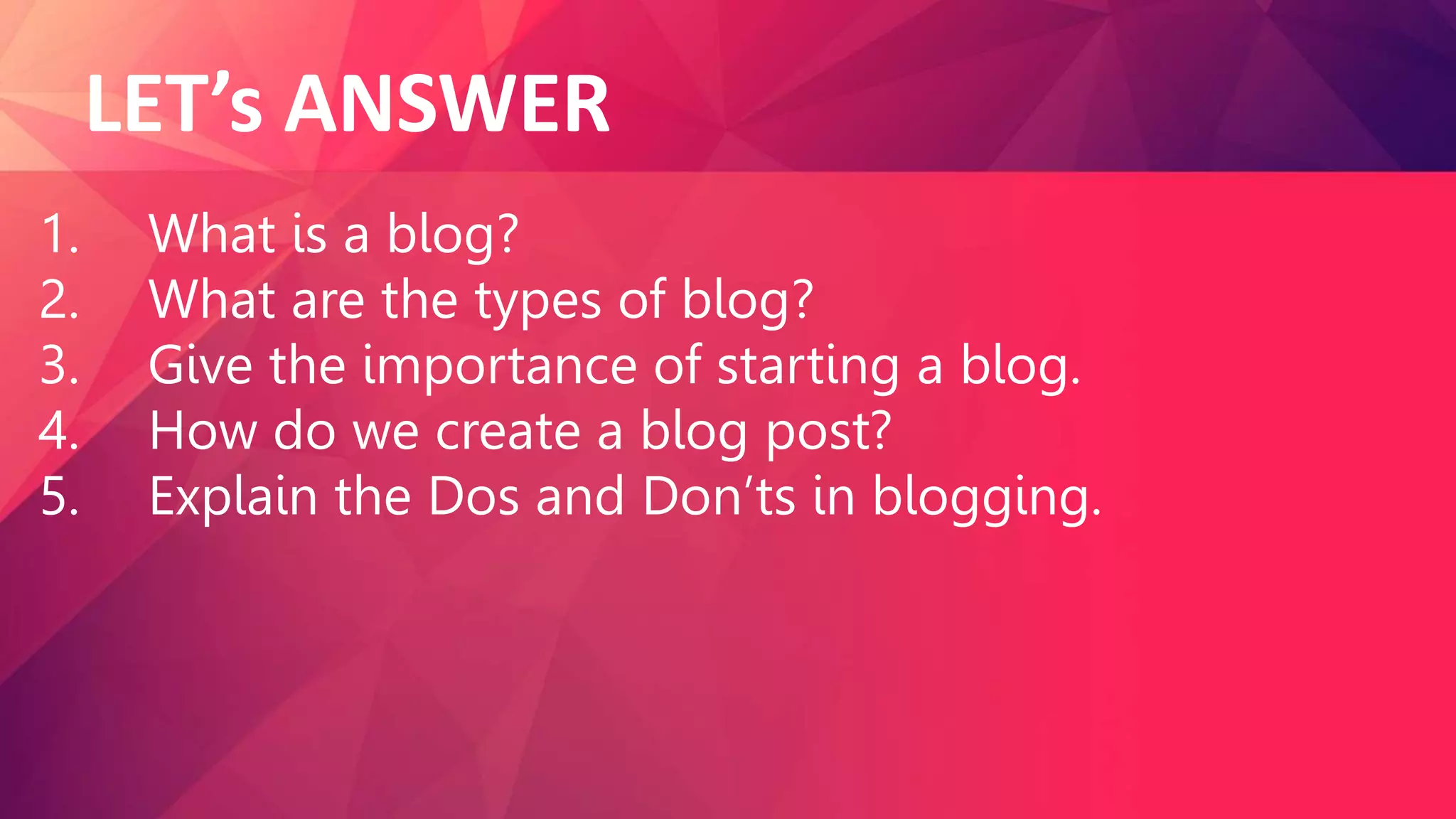 LET’s ANSWER
1. What is a blog?
2. What are the types of blog?
3. Give the importance of starting a blog.
4. How do we create a blog post?
5. Explain the Dos and Don’ts in blogging.
 