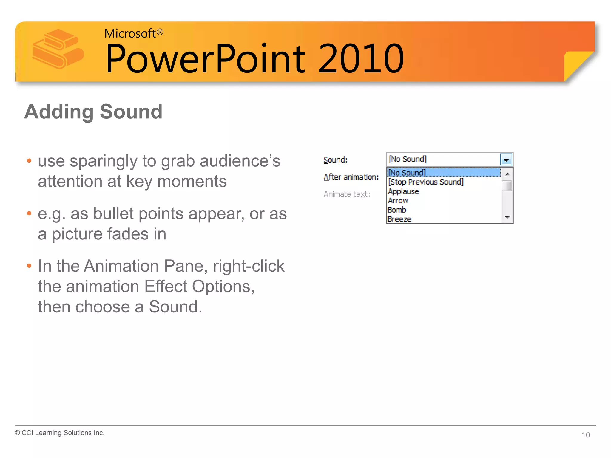 Microsoft®

                            PowerPoint 2010
  Adding Sound

   • use sparingly to grab audience’s
     attention at key moments
   • e.g. as bullet points appear, or as
     a picture fades in
   • In the Animation Pane, right-click
     the animation Effect Options,
     then choose a Sound.




© CCI Learning Solutions Inc.                 10
 