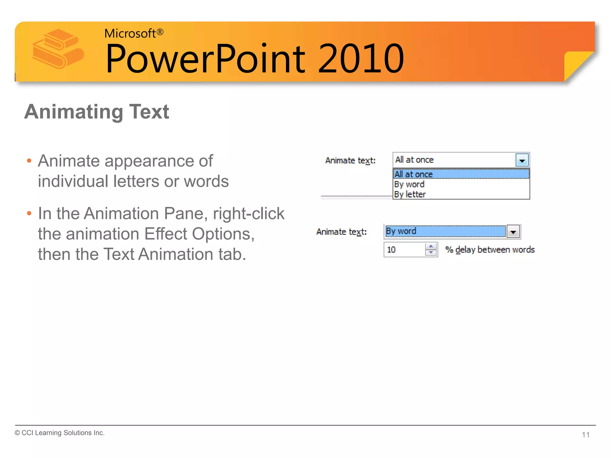 Microsoft®

                            PowerPoint 2010
  Animating Text

   • Animate appearance of
     individual letters or words
   • In the Animation Pane, right-click
     the animation Effect Options,
     then the Text Animation tab.




© CCI Learning Solutions Inc.                 11
 