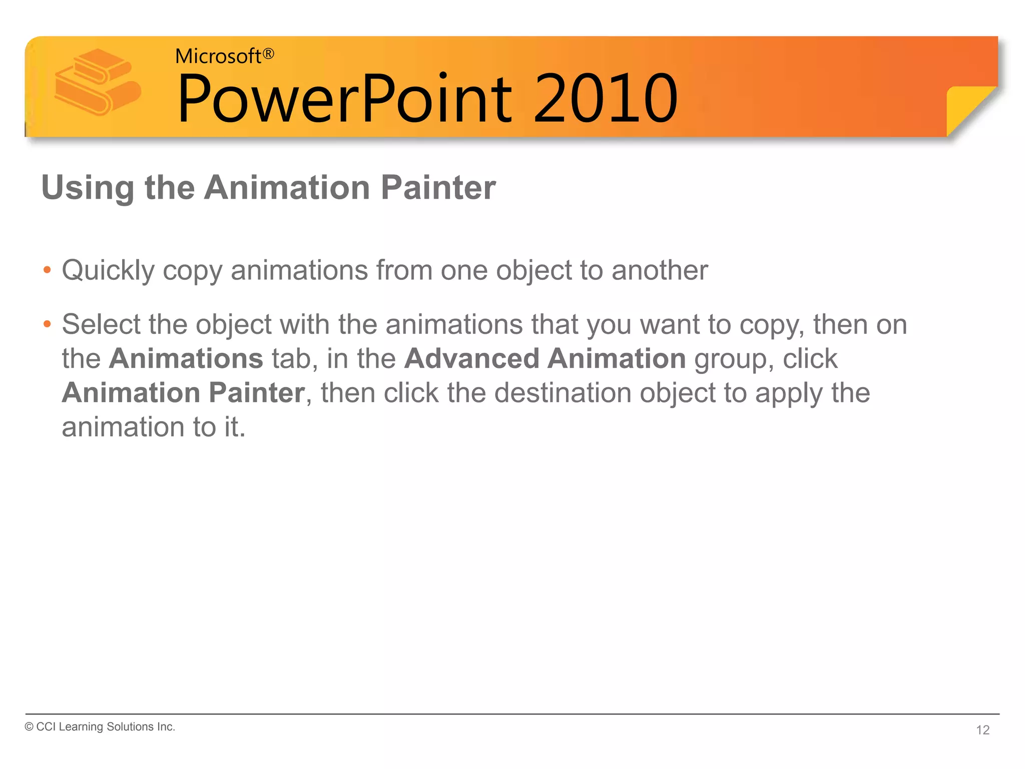 Microsoft®

                            PowerPoint 2010
  Using the Animation Painter

   • Quickly copy animations from one object to another
   • Select the object with the animations that you want to copy, then on
     the Animations tab, in the Advanced Animation group, click
     Animation Painter, then click the destination object to apply the
     animation to it.




© CCI Learning Solutions Inc.                                               12
 