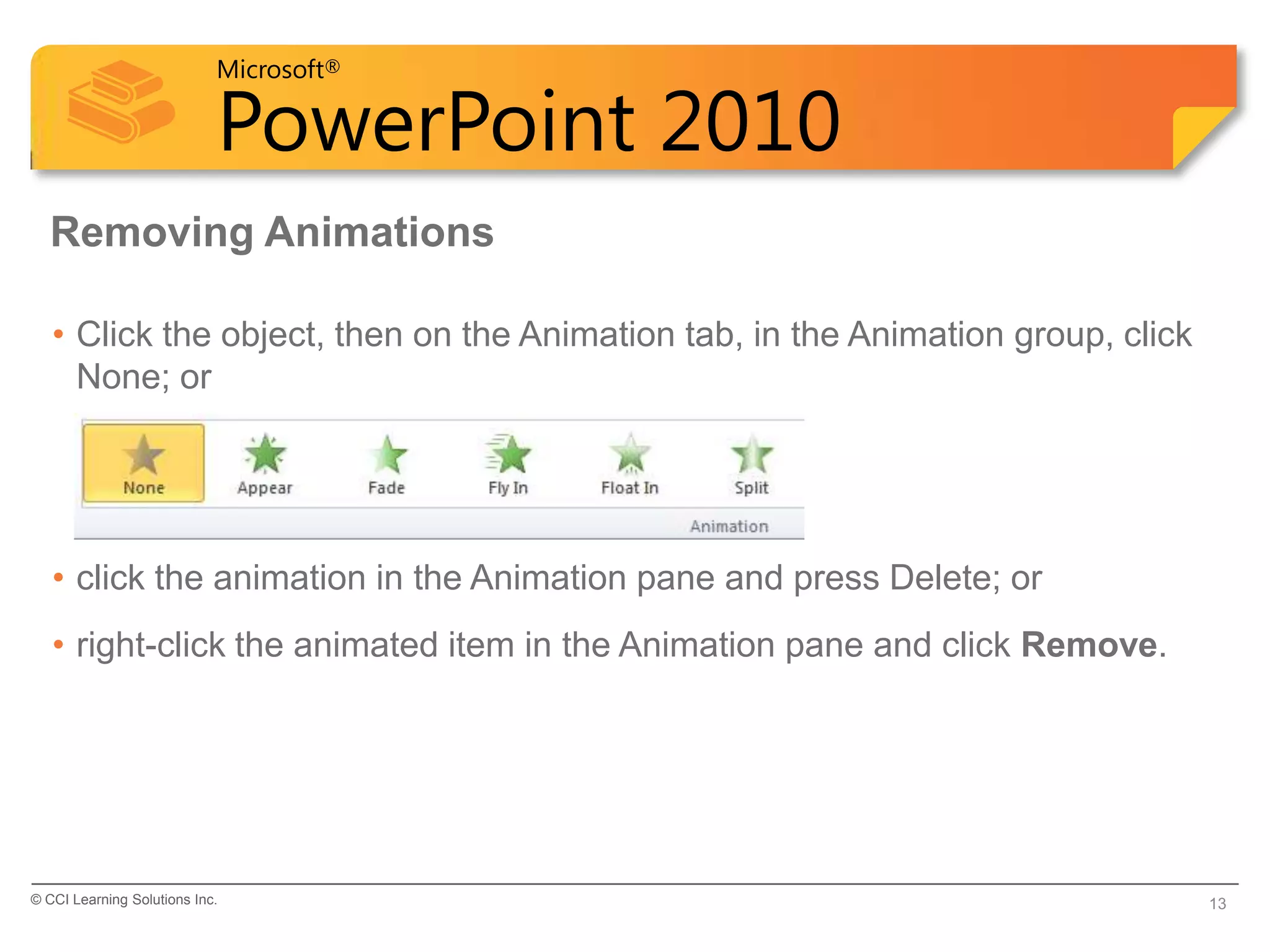 Microsoft®

                            PowerPoint 2010
  Removing Animations

   • Click the object, then on the Animation tab, in the Animation group, click
     None; or




   • click the animation in the Animation pane and press Delete; or
   • right-click the animated item in the Animation pane and click Remove.




© CCI Learning Solutions Inc.                                                     13
 